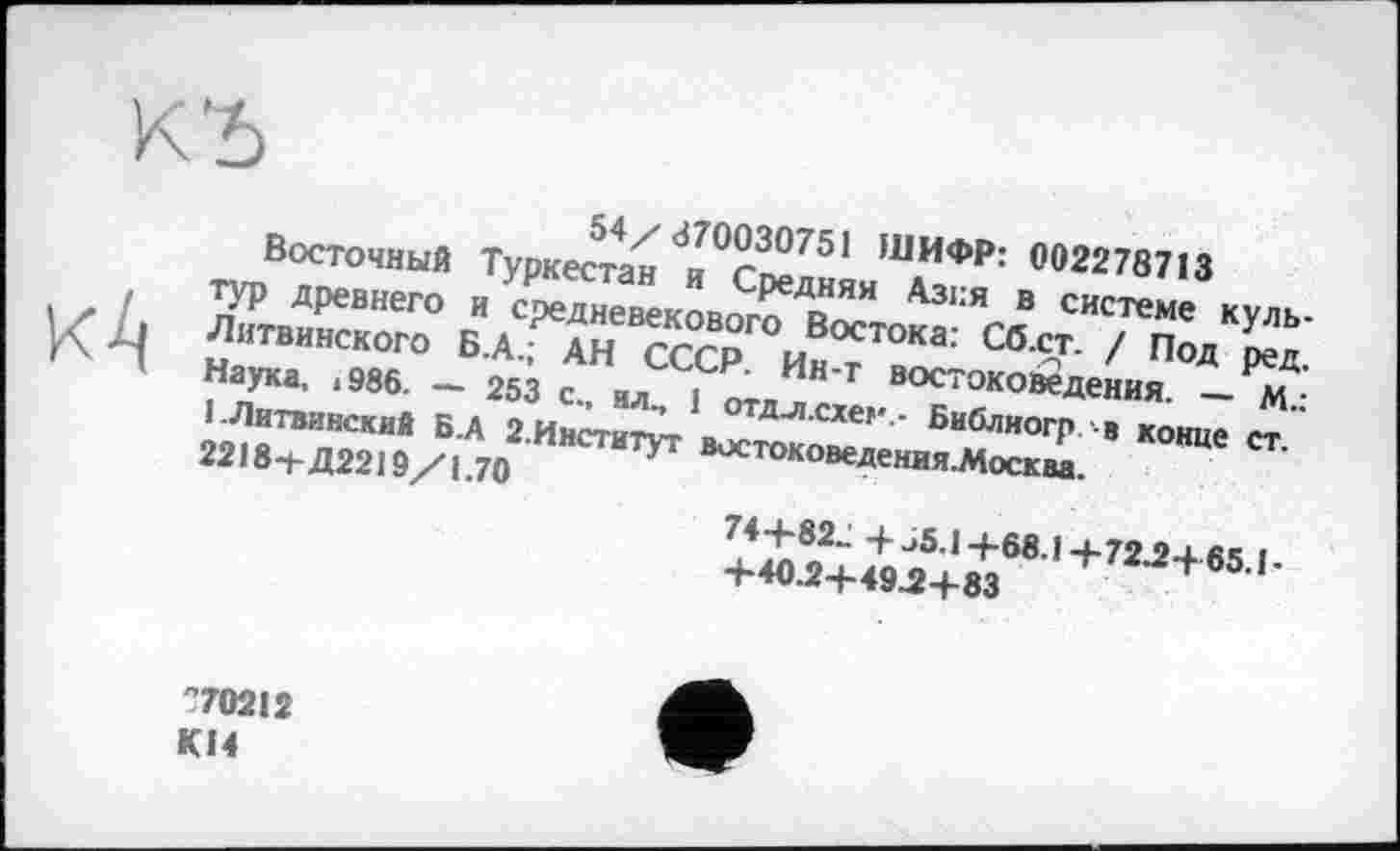 ﻿КЂ
кА
54/370030751 ШИФР: 002278713
Восточный Туркестан и Средняя Азия в системе культур древнего и средневекового Востока: Сб.ст. / Под ред. Литвинского Б.А.; АН СССР. Ин-т востоковедения. — М.: Наука, 1986. — 253 с„ ил, 1 отдл.схег,- Библиогр в конце ст. І.Литвинскиб Б.А 2.Институт востоковедения.Москва.
2218+Д2219/1.70
74+82- +^5.1+68.1+72^+65.1-
+40Д+49Л+83
"70212 KI4